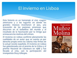 Esta historia es un homenaje al cine «negro»
americano y a los tugurios en donde los
grandes músicos inventaron el jazz, una
evocación de las pasiones amorosas que
discurren en el torbellino del mundo y el
resultado de la fascinación por la intriga que
enmascara los motivos del crimen.
El Invierno en Lisboa confirmó plenamente las
cualidades de un autor que se cuenta ya por
derecho propio entre los valores más firmes de
la actual novela española. El invierno en Lisboa
fue galardonada con el premio de la Crítica y el
premio Nacional de Literatura en 1988 y fue
llevada al cine, con la participación del
trompetista Dizzy Gillespie.
El invierno en Lisboa
 