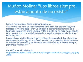 Novela mencionada: Como la sombra que se va
“Esta novela es rara. Se fue originando en el azar, con ocurrencias, con
hallazgos. Y yo me dejé llevar. La empecé a escribir sin saber si la iba a
terminar. Porque los libros siempre están a punto de no existir o de ser de
otra manera. Pero improvisé y recurrí a la implicación personal mientras
escribía y salió.
La novela cuenta los días de fuga en Lisboa de James Earl Ray, el asesino
de Martin Luther King, en una mezcla de ficción y realidad, aderezada con
el proceso de escritura y las vivencias del autor que es, al mismo tiempo,
personaje y narrador.”
Para información adicional:
http://cultura.elpais.com/cultura/2014/12/03/actualidad/1417639362_057999
.html
Muñoz Molina: “Los libros siempre
están a punto de no existir”
 
