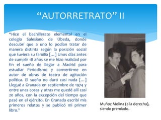 “Hice el bachillerato elemental en el
colegio Salesiano de Úbeda, donde
descubrí que a uno lo podían tratar de
manera distinta según la posición social
que tuviera su familia […] Unos días antes
de cumplir 18 años se me hizo realidad por
fin el sueño de llegar a Madrid para
estudiar Periodismo y convertirme en
autor de obras de teatro de agitación
política. El sueño no duró casi nada […]
Llegué a Granada en septiembre de 1974 y
entre unas cosas y otras me quedé allí casi
20 años, con la excepción del tiempo que
pasé en el ejército. En Granada escribí mis
primeros relatos y se publicó mi primer
libro.”
“AUTORRETRATO” II
Muñoz Molina (a la derecha),
siendo premiado.
 