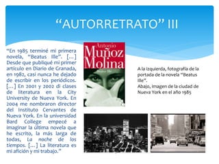 “En 1985 terminé mi primera
novela, “Beatus Ille”. […]
Desde que publiqué mi primer
artículo en Diario de Granada,
en 1982, casi nunca he dejado
de escribir en los periódicos.
[…] En 2001 y 2002 di clases
de literatura en la City
University de Nueva York. En
2004 me nombraron director
del Instituto Cervantes de
Nueva York. En la universidad
Bard College empecé a
imaginar la última novela que
he escrito, la más larga de
todas, La noche de los
tiempos. […] La literatura es
mi afición y mi trabajo.”
“AUTORRETRATO” III
A la izquierda, fotografía de la
portada de la novela “Beatus
Ille”.
Abajo, imagen de la ciudad de
Nueva York en el año 1985
 