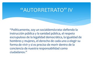“Políticamente, soy un socialdemócrata: defiendo la
instrucción pública y la sanidad pública, el respeto
escrupuloso de la legalidad democrática, la igualdad de
hombres y mujeres, el derecho de cada uno a elegir su
forma de vivir y si es preciso de morir dentro de la
conciencia de nuestra responsabilidad como
ciudadanos.”
“AUTORRETRATO” IV
 