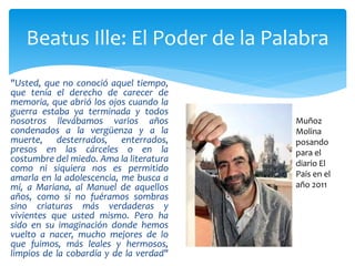 "Usted, que no conoció aquel tiempo,
que tenía el derecho de carecer de
memoria, que abrió los ojos cuando la
guerra estaba ya terminada y todos
nosotros llevábamos varios años
condenados a la vergüenza y a la
muerte, desterrados, enterrados,
presos en las cárceles o en la
costumbre del miedo. Ama la literatura
como ni siquiera nos es permitido
amarla en la adolescencia, me busca a
mí, a Mariana, al Manuel de aquellos
años, como si no fuéramos sombras
sino criaturas más verdaderas y
vivientes que usted mismo. Pero ha
sido en su imaginación donde hemos
vuelto a nacer, mucho mejores de lo
que fuimos, más leales y hermosos,
limpios de la cobardía y de la verdad"
Beatus Ille: El Poder de la Palabra
Muñoz
Molina
posando
para el
diario El
País en el
año 2011
 