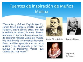 “Cervantes y Galdós, Virginia Woolf y
James Joyce, Borges y Onetti, Proust y
Flaubert, entre tantos otros, me han
enseñado lo mismo, de muy diversas
maneras: a buscar la forma más eficaz
de contar la realidad visible del mundo
y la invisible de la conciencia humana.
Pero también aprendo mucho de la
música y de la pintura, y del cine,
aunque lo frecuento menos que
cuando era más joven.”
Fuentes de inspiración de Muñoz
Molina
Benito Pérez Galdós Gustave Flaubert
Miguel de
Cervantes
 