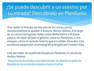 Tras recibir el Príncipe de Asturias de las Letras, pocos
reconocimientos le quedan a Antonio Muñoz Molina. A lo largo
de su carrera ha logrado éxitos como Beltenebros o El jinete
polaco, sin dejar de lado el género, como en Plenilunio, o con
ensayos, como el reciente Todo lo que era sólido. Descubre esta
excelente adaptación cinematográfica dirigida por Imanol Uribe.
Link del tráiler de la película basada en Plenilunio, la novela de
Muñoz Molina:
http://www.lecturalia.com/video/trailer-de-plenilunio-pelicula-
basada-en-la-novela-de-antonio-munoz-molina
¿Se puede descubrir a un asesino por
su mirada? Descúbrelo en Plenilunio
 