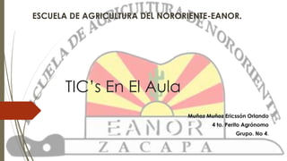 ESCUELA DE AGRICULTURA DEL NORORIENTE-EANOR. 
TIC’s En El Aula 
Muñoz Muñoz Ericssón Orlando 
4 to. Perito Agrónomo 
Grupo. No 4. 
 