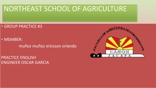 NORTHEAST SCHOOL OF AGRICULTURE
• GROUP PRACTICE #3
• MEMBER:
muñoz muñoz ericsson orlando
PRACTICE ENGLISH
ENGINEER OSCAR GARCIA
 
