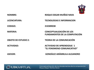 NOMBRE: 			ROQUE EDGAR MUÑOZ NAVA   LICENCIATURA:			TECNOLOGIAS E INFORMACION CODIGO:	 			210389038   MATERIA:			CONCEPTUALIZACIÓN DE LOS 					FUNDAMENTOS DE LA COMPUTACIÓN  OBJETO DE ESTUDIO 2:TEORIA DE LA COMUNICACIÓN					  ACTIVIDAD:			ACTIVIDAD DE APRENDIZAJE  1                                         				“EL FENOMENO COMUNICATIVO”   ASESOR:				 GONZÁLEZ ARÁMBULA ALEJANDRO 