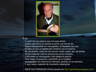 XII. Lo peor es que pase lo que me pasa ahora mismo, que tenía un poema a punto y se me ha ido. Estará traspapelado en mis papeles, el desastre que soy. El caso es que yo estaba tan contento con mi poema. Se me ocurrió, como se me ocurren estas cosas, así, de pronto, yendo cualquier hora en busca tuya como siempre, y de pronto un remusguillo y allí estaba el poema. Pero luego, al ponerme a escribirlo ya no estaba, traspapelado sin duda en la memoria, perdido en la memoria. Y aquí estoy, tratando de inventarlo malamente. OBJETOS PERDIDOS (Texto tomado de  http://elgrilloblog.blogspot.com/ 