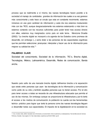 proceso que se realimenta a sí mismo, las nuevas tecnologías hacen posible a la 
sociedad el manejo de cantidades grandes de información las cuales a su vez generan 
más conocimiento y esto hace un circulo que esta en constante movimiento, estamos 
inmersos en una gran cantidad de información y cada dia nos estamos involucrando 
más con las TICS, aunque desgraciadamente nos estamos estancando o más bien no 
estamos contando con los recursos suficientes para poder tener mas acceso directo 
con ellas, estamos muy marginados como país en este tema. Menciona Druetta 
(2002): “La brecha digital se incorporó a la agenda de los Estados como promesa de 
desarrollo, sin embargo (...) sería dotar a las personas de las capacidades cognitivas 
que les permitan seleccionar, jerarquizar, interpretar y hacer uso de la información para 
mejorar su calidad de vida.”1 
PALABRAS CLAVE 
Sociedad del conocimiento, Sociedad de la información, TIC´s, Brecha digital, 
Tecnologías, México, Latinoamérica, Desarrollo, Redes de comunicación, Banda 
ancha. 
Nuestro país sufre de una marcada brecha digital, definamos brecha a la separación 
que existe entre personas que usan las tecnologías de la información y comunicación 
como parte de su vida y también aquellas personas que no tienen acceso. Por el otro 
para tener acceso a éstas se necesita de una infraestructura adecuada que permita el 
uso de las mismas. Sin embargo aunque se proporcione la infraestructura y por lo tanto 
el acceso a los medios de comunicación, la población no cuenta con las herramientas 
teórico- práctico para lograr que tanto la persona como las nuevas tecnologías lleguen 
a desarrollar todas sus capacidades. El impacto de la digitalización en la sociedad es 
1 Crov i, Druetta, Delia. (2002). Sociedad de la inf ormación y el conocimiento. Entre el optimismo y la desesperanza. Rev ista Mexicana de Ciencias 
Políticas y Sociales, may o-agosto. En: http://www.redaly c.org/articulo.oa?id=42118502. pp.20. 
 
