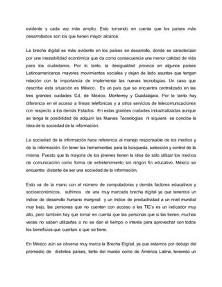 evidente y cada vez más amplio. Esto tomando en cuenta que los países más 
desarrollados son los que tienen mayor alcance. 
La brecha digital es más evidente en los países en desarrollo, donde se caracterizan 
por una inestabilidad económica que da como consecuencia una menor calidad de vida 
para los ciudadanos. Por lo tanto, la desigualdad provoca en algunos países 
Latinoamericanos mayores movimientos sociales y dejan de lado asuntos que tengan 
relación con la importancia de implementar las nuevas tecnologías. Un caso que 
describe esta situación es México. Es un país que se encuentra centralizado en las 
tres grandes cuidades Cd. de México, Monterrey y Guadalajara. Por lo tanto hay 
diferencia en el acceso a líneas telefónicas y a otros servicios de telecomunicaciones 
con respecto a los demás Estados. En estas grandes ciudades industrializadas aunque 
se tenga la posibilidad de adquirir las Nuevas Tecnologías ni siquiera se concibe la 
idea de la sociedad de la información. 
La sociedad de la información hace referencia al manejo responsable de los medios y 
de la información. En tener las herramientas para la búsqueda, selección y control de la 
misma. Puesto que la mayoría de los jóvenes tienen la idea de sólo utilizar los medios 
de comunicación como forma de entretenimiento sin ningún fin educativo, México se 
encuentra distante de ser una sociedad de la información. 
Esto va de la mano con el número de computadoras y demás factores educativos y 
socioeconómicos, sufrimos de una muy marcada brecha digital ya que tenemos un 
índice de desarrollo humano marginal y un índice de productividad a un nivel mundial 
muy bajo, las personas que no cuentan con acceso a las TIC’s es un indicador muy 
alto, pero también hay que tomar en cuenta que las personas que si las tienen, muchas 
veces no saben utilizarlas o no se dan el tiempo o interés para aprovechar con todos 
los beneficios que cuentan o que se tiene. 
En México aún se observa muy marca la Brecha Digital, ya que estamos por debajo del 
promedio de distintos países, tanto del mundo como de América Latina, teniendo un 
 