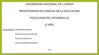 UNIVERSIDAD NACIONAL DE LA RIOJA
PROFESORADO EN CIENCIAS DE LA EDUCACION

PSICOLOGIA DEL DESARROLLO
3° AÑO
INTEGRANTES: FERNANDEZ MATIAS
MUÑOZ ALCAYAGA MILENA
TOLEDO JORGELINA

VERA LEONARDO FEDERICO

2013

 
