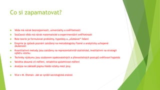Co si zapamatovat?
 Věda má nárok bezrozpornosti, univerzality a ověřitelnosti
 Současná věda má nárok matematické a experimentální ověřitelnosti
 Role teorie je formulovat problémy, hypotézy a „očekávat“ řešení
 Empirie je způsob poznání založený na metodologicky řízené a analyticky uchopené
zkušenosti
 Kvantitativní metody jsou založeny na reprezentativitě statistické, kvalitativní na strategii
výběru vzorku
 Techniky výzkumu jsou souborem opakovatelných a přenositelných postupů ověřovaní hypotéz
 Validita zkoumá cíl měření, reliabilita spolehlivost měření
 Analýza na základě popisu hledá vztahy mezi jevy
 Více v M. Disman: Jak se vyrábí sociologická znalost
 