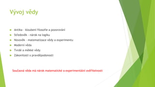 Vývoj vědy
 Antika – kloubení filosofie a pozorování
 Středověk – nárok na logiku
 Novověk – matematizace vědy a experimentu
 Moderní věda
 Tvrdé a měkké vědy
 Zákonitosti x pravděpodonosti
Současná věda má nárok matematické a experimentální ověřitelnosti
 