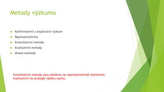 Metody výzkumu
 Konfirmativní x explorační výzkum
 Reprezentativita
 Kvantitativní metody
 Kvalitativní metody
 Mixed methods
Kvantitativní metody jsou založeny na reprezentativitě statistické,
kvalitativní na strategii výběru vzorku
 