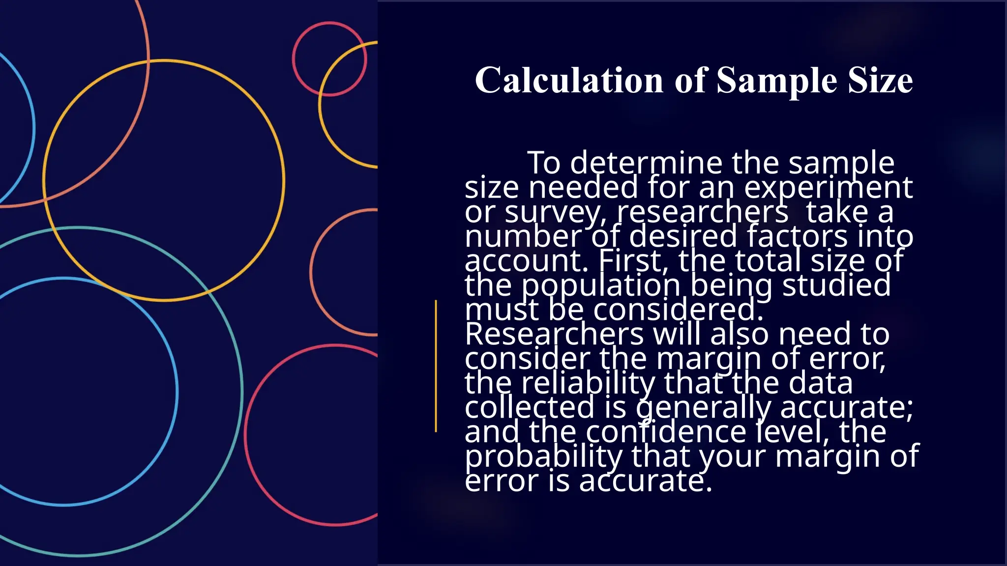 Calculation of Sample Size
To determine the sample
size needed for an experiment
or survey, researchers take a
number of desired factors into
account. First, the total size of
the population being studied
must be considered.
Researchers will also need to
consider the margin of error,
the reliability that the data
collected is generally accurate;
and the confidence level, the
probability that your margin of
error is accurate.
 