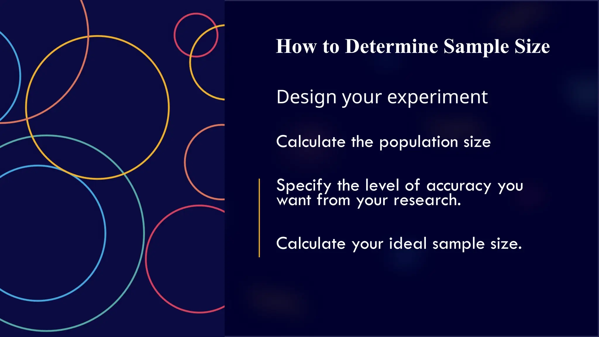 How to Determine Sample Size
Design your experiment
Calculate the population size
Specify the level of accuracy you
want from your research.
Calculate your ideal sample size.
 