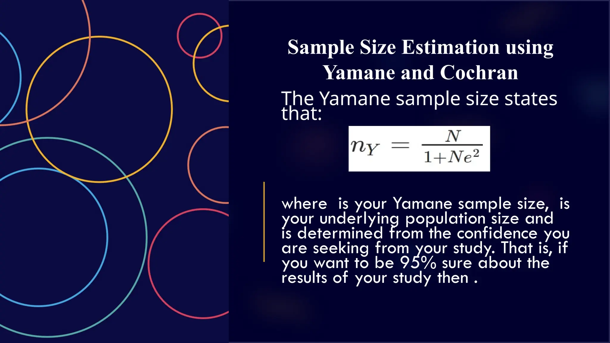Sample Size Estimation using
Yamane and Cochran
The Yamane sample size states
that:
where is your Yamane sample size, is
your underlying population size and
is determined from the confidence you
are seeking from your study. That is, if
you want to be 95% sure about the
results of your study then .
 