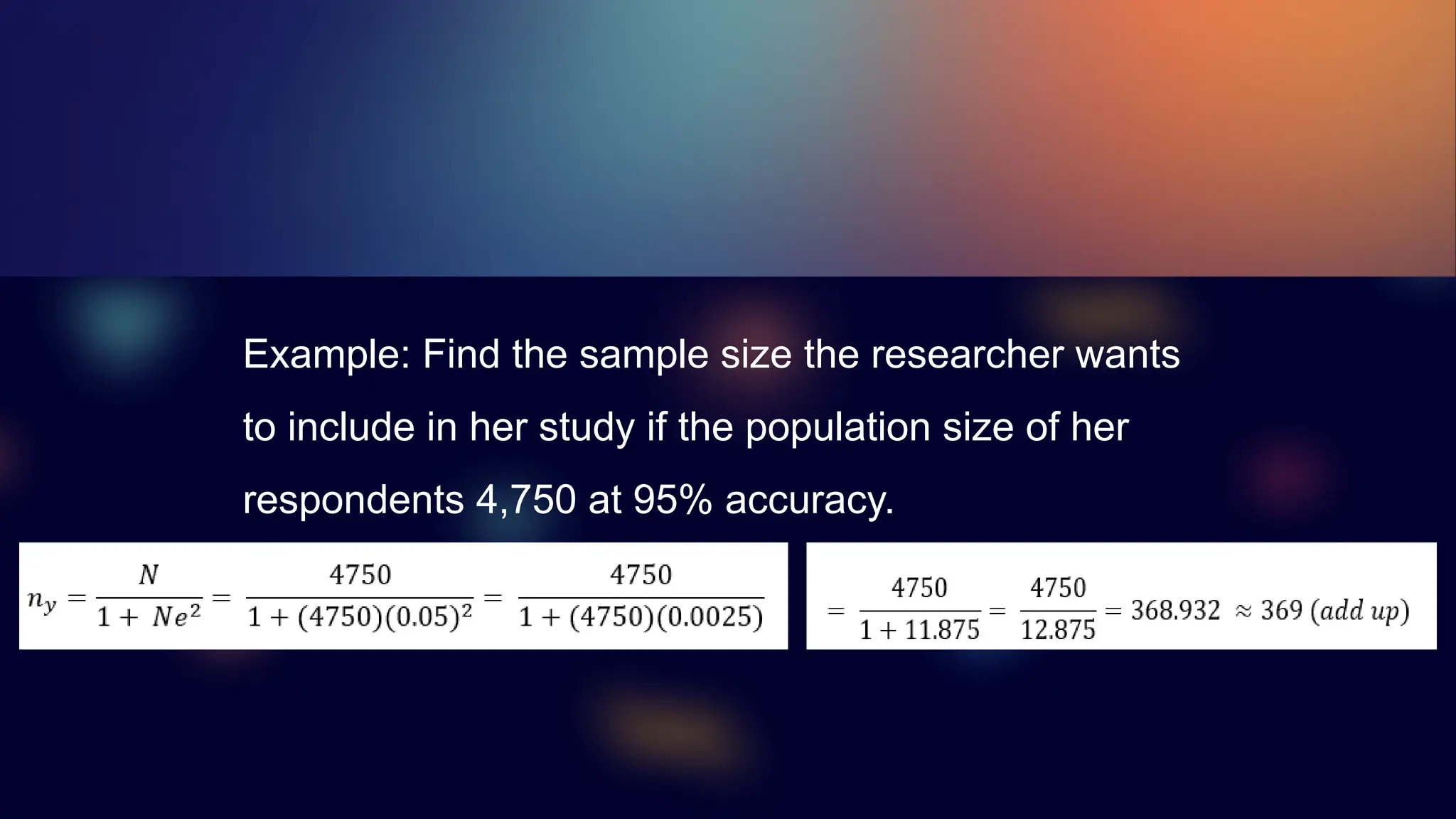 Example: Find the sample size the researcher wants
to include in her study if the population size of her
respondents 4,750 at 95% accuracy.
 