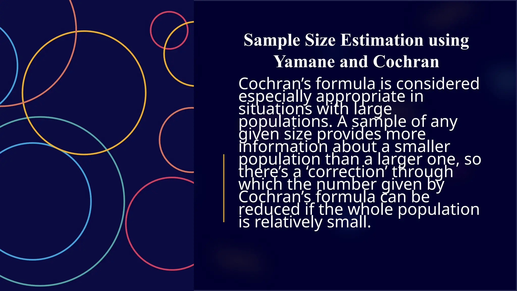 Sample Size Estimation using
Yamane and Cochran
Cochran’s formula is considered
especially appropriate in
situations with large
populations. A sample of any
given size provides more
information about a smaller
population than a larger one, so
there’s a ‘correction’ through
which the number given by
Cochran’s formula can be
reduced if the whole population
is relatively small.
 