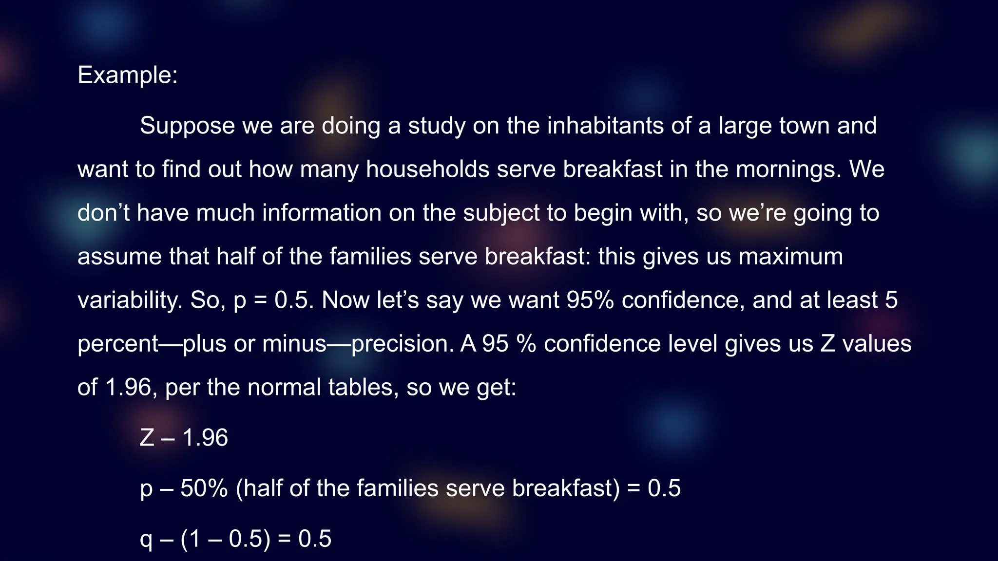 Example:
Suppose we are doing a study on the inhabitants of a large town and
want to find out how many households serve breakfast in the mornings. We
don’t have much information on the subject to begin with, so we’re going to
assume that half of the families serve breakfast: this gives us maximum
variability. So, p = 0.5. Now let’s say we want 95% confidence, and at least 5
percent—plus or minus—precision. A 95 % confidence level gives us Z values
of 1.96, per the normal tables, so we get:
Z – 1.96
p – 50% (half of the families serve breakfast) = 0.5
q – (1 – 0.5) = 0.5
 