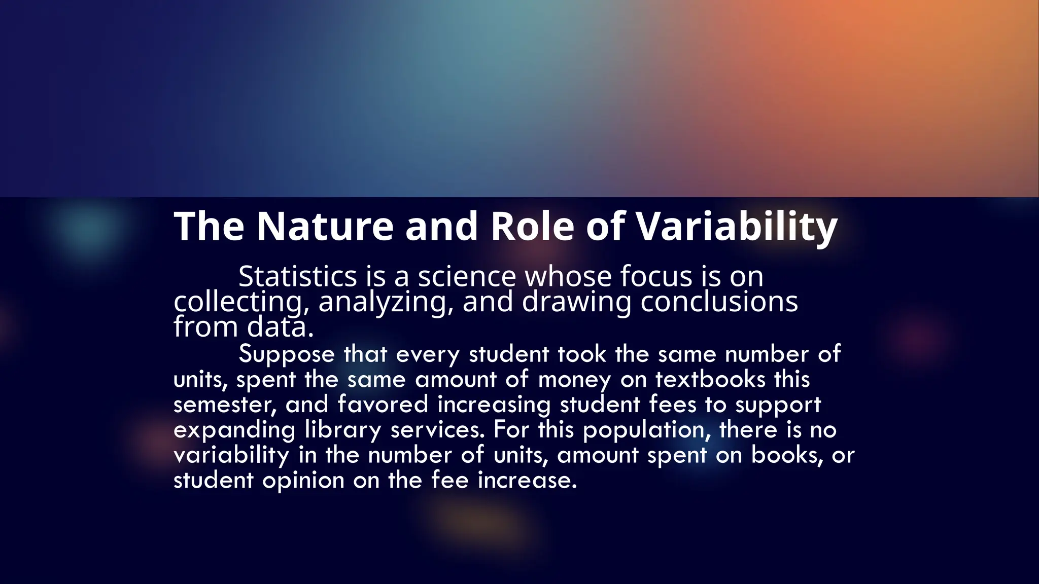 The Nature and Role of Variability
Statistics is a science whose focus is on
collecting, analyzing, and drawing conclusions
from data.
Suppose that every student took the same number of
units, spent the same amount of money on textbooks this
semester, and favored increasing student fees to support
expanding library services. For this population, there is no
variability in the number of units, amount spent on books, or
student opinion on the fee increase.
 
