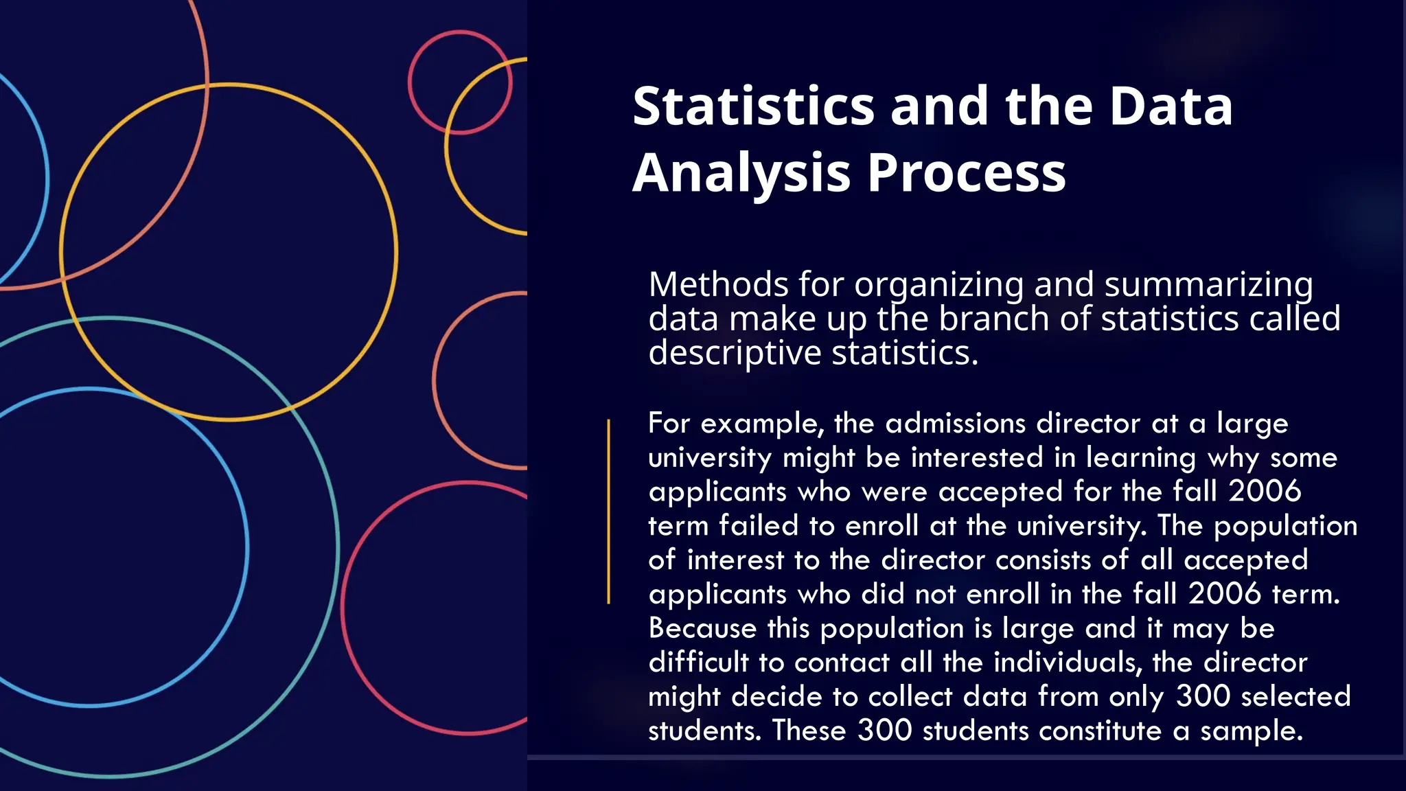 Statistics and the Data
Analysis Process
Methods for organizing and summarizing
data make up the branch of statistics called
descriptive statistics.
For example, the admissions director at a large
university might be interested in learning why some
applicants who were accepted for the fall 2006
term failed to enroll at the university. The population
of interest to the director consists of all accepted
applicants who did not enroll in the fall 2006 term.
Because this population is large and it may be
difficult to contact all the individuals, the director
might decide to collect data from only 300 selected
students. These 300 students constitute a sample.
 