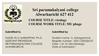 Sri paramakalyani college
Alwarkurichi 627 412
COURSE TITLE: virology
COURSE WORK TITLE: MU phage
Submitted to,
GUIDE: Dr.C.MARIAPPAN, Ph.D,
ASSISTANT PROFESSOR,
SRI PARAMAKALYANI COLLEGE,
ALWARKURICHI.
Submitted by
Student name : S. Azhagammal
Register number : 20211232526107
Class : I M. Sc Microbiology
Date of Submission :
 