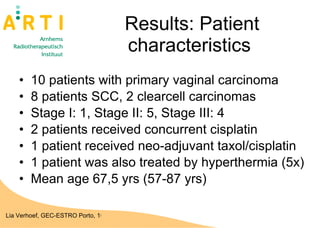 Results: Patient characteristics  10 patients with primary vaginal carcinoma 8 patients SCC, 2 clearcell carcinomas Stage I: 1, Stage II: 5, Stage III: 4 2 patients received concurrent cisplatin 1 patient received neo-adjuvant taxol/cisplatin 1 patient was also treated by hyperthermia (5x)  Mean age 67,5 yrs (57-87 yrs) 