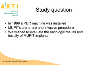 Study question  In 1999 a PDR machine was installed MUPITs are a rare and invasive procedure We wished to evaluate the oncologic results and toxicity of MUPIT implants  
