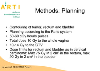 Methods: Planning Contouring of tumor, rectum and bladder Planning according to the Paris system  50-60 cGy hourly pulses Total dose 10 Gy to the whole vagina 10-14 Gy to the GTV  Dose limits for rectum and bladder as in cervical carcinoma: Max 75 Gy in 2 cm 3  in the rectum, max 90 Gy in 2 cm 3  in the bladder 