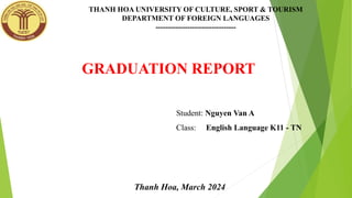 THANH HOA UNIVERSITY OF CULTURE, SPORT & TOURISM
DEPARTMENT OF FOREIGN LANGUAGES
---------------------------------
GRADUATION REPORT
Student: Nguyen Van A
Class: English Language K11 - TN
Thanh Hoa, March 2024
 