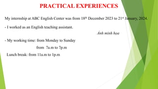 PRACTICAL EXPERIENCES
- I worked as an English teaching assistant.
- My working time: from Monday to Sunday
from 7a.m to 7p.m
Lunch break: from 11a.m to 1p.m
My internship at ABC English Center was from 18th December 2023 to 21st January, 2024.
Ảnh minh họa
 