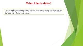 What I have done?
Liệt kê ngắn gọn những công việc đã làm trong thời gian thực tập, có
thể theo giai đoạn/ theo tuần…
 