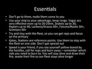Essen8als 
•  Don’t go to them, make them come to you 
•  Use your ship to your advantage, keep range. Vagas are 
   very eﬀec8ve even up to 20‐25km, Zealots up to 30, 
   Rapiers up to 40, Lachesis/Arazus 40+, Falcons/Rooks 50+, 
   Scimitars 50+ 
•  Try and stay with the ﬂeet, so you can get reps and focus 
   on the primary 
•  Gates, Sta8ons are reference points. Use them to stay with 
   the ﬂeet on one side. Don’t get spread out 
•  Speed is your friend, if you see yourself yellow boxed by 
   the hos8les, call for reps and burn away – remember which 
   side you need to burn to. You will stay alive and draw their 
   ﬁre, waste their ﬁre so our ﬂeet stays alive longer 
 
