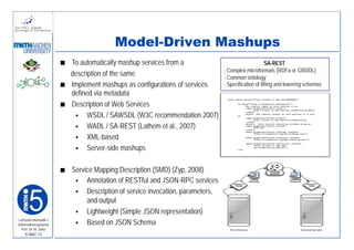 Model-Driven Mashups
                         To automatically mashup services from a                                     SA-REST
                                                                               - Complex microformats (RDFa or GRDDL)
                         description of the same                               - Common ontology
                         Implement mashups as configurations of services       - Specification of lifting and lowering schemas
                         defined via metadata
                         Description of Web Services
                               WSDL / SAWSDL (W3C recommendation 2007)
                               WADL / SA-REST (Lathem et al., 2007)
                               XML-based
                               Server-side mashups

                         Service Mapping Description (SMD) (Zyp, 2008)
                              Annotation of RESTful and JSON-RPC services
                              Description of service invocation, parameters,
                              and output
                              Lightweight (Simple JSON representation)
Lehrstuhl Informatik 5
(Informationssysteme)         Based on JSON Schema
   Prof. Dr. M. Jarke
    I5-MAC-13
 