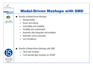 Model-Driven Mashups with SMD
                         Benefits of Model-Driven Mashups
                             Interoperability
                             Reuse and sharing
                             Extensibility and scalability
                             Flexibility and customization
                             Automatic data integration and mediation
                             Automatic service invocation
                             User-friendliness



                         Benefits of Model-Driven Mashups with SMD
                             Client-side mashups
                             Cross-domain Ajax mashups via JSONP
Lehrstuhl Informatik 5
(Informationssysteme)
   Prof. Dr. M. Jarke
    I5-MAC-17
 