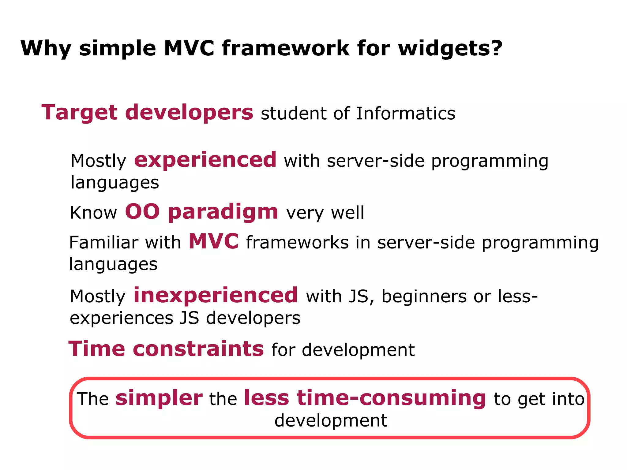 Why simple MVC framework for widgets? Target developers student of Informatics Mostly experienced with server-side programming languages Know OO paradigm very well Familiar with MVC frameworks in server-side programming languages Mostly inexperienced with JS, beginners or less-experiences JS developers Time constraints for development The simpler the less time-consuming to get into development