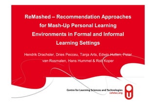 ReMashed – Recommendation Approaches
         for Mash-Up Personal Learning
    Environments in Formal and Informal
                  Learning Settings

Hendrik Drachsler, Dries Pecceu, Tanja Arts, Edwin Hutten, Peter
          van Rosmalen, Hans Hummel & Rob Koper
 