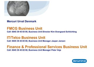 Mercuri Urval Denmark

FMCG Business Unit
Call: 0045 39 45 65 00, Business Unit Director Kim Overgaard Schlichting


IT/Telco Business Unit
Call: 0045 39 45 65 00, Business Unit Manager Jasper Jansen


Finance & Professional Services Business Unit
Call: 0045 39 45 65 00, Business Unit Manager Peter Veje
 