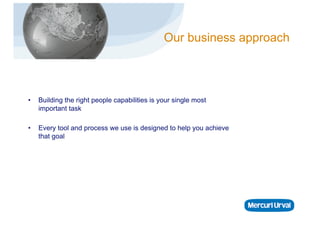 Our business approach



•    Building the right people capabilities is your single most
     important task

•    Every tool and process we use is designed to help you achieve
     that goal
 