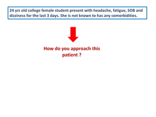 24 yrs old college female student present with headache, fatigue, SOB and
dizziness for the last 3 days. She is not known to has any comorbidities.
How do you approach this
patient ?
 