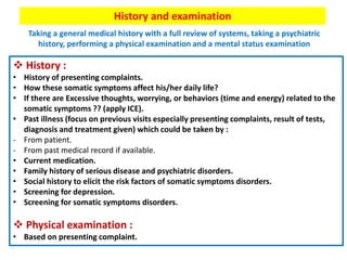 History and examination
Taking a general medical history with a full review of systems, taking a psychiatric
history, performing a physical examination and a mental status examination
 History :
• History of presenting complaints.
• How these somatic symptoms affect his/her daily life?
• If there are Excessive thoughts, worrying, or behaviors (time and energy) related to the
somatic symptoms ?? (apply ICE).
• Past illness (focus on previous visits especially presenting complaints, result of tests,
diagnosis and treatment given) which could be taken by :
- From patient.
- From past medical record if available.
• Current medication.
• Family history of serious disease and psychiatric disorders.
• Social history to elicit the risk factors of somatic symptoms disorders.
• Screening for depression.
• Screening for somatic symptoms disorders.
 Physical examination :
• Based on presenting complaint.
 