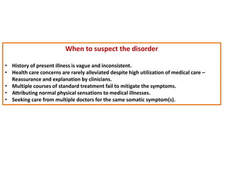 When to suspect the disorder
• History of present illness is vague and inconsistent.
• Health care concerns are rarely alleviated despite high utilization of medical care –
Reassurance and explanation by clinicians.
• Multiple courses of standard treatment fail to mitigate the symptoms.
• Attributing normal physical sensations to medical illnesses.
• Seeking care from multiple doctors for the same somatic symptom(s).
 