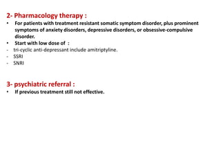 2- Pharmacology therapy :
• For patients with treatment resistant somatic symptom disorder, plus prominent
symptoms of anxiety disorders, depressive disorders, or obsessive-compulsive
disorder.
• Start with low dose of :
- tri-cyclic anti-depressant include amitriptyline.
- SSRI
- SNRI
3- psychiatric referral :
• If previous treatment still not effective.
 