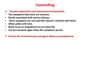 Counseling
 Provide explanation and reassurance by being told :
• The symptoms they have are common.
• Rarely associated with serious disease.
• these symptoms are real and their doctor is familial with them.
• Often settle with time.
• Need no be an impediment to an active life.
• Can be reviewed again when the symptoms persist.
 Discuss the treatment plan and agree follow up arrangement.
 