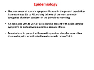 Epidemiology
• The prevalence of somatic symptom disorder in the general population
is an estimated 5% to 7%, making this one of the most common
categories of patient concerns in the primary care setting.
• An estimated 20% to 25% of patients who present with acute somatic
symptoms go on to develop a chronic somatic illness.
• Females tend to present with somatic symptom disorder more often
than males, with an estimated female-to-male ratio of 10:1.
 