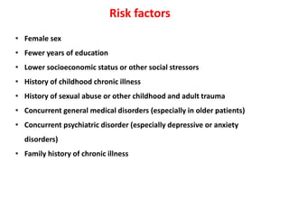 Risk factors
• Female sex
• Fewer years of education
• Lower socioeconomic status or other social stressors
• History of childhood chronic illness
• History of sexual abuse or other childhood and adult trauma
• Concurrent general medical disorders (especially in older patients)
• Concurrent psychiatric disorder (especially depressive or anxiety
disorders)
• Family history of chronic illness
 