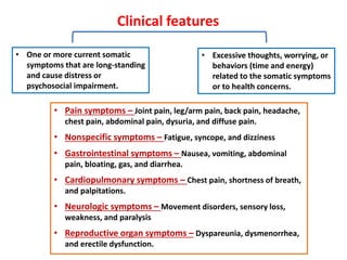Clinical features
• Excessive thoughts, worrying, or
behaviors (time and energy)
related to the somatic symptoms
or to health concerns.
• One or more current somatic
symptoms that are long-standing
and cause distress or
psychosocial impairment.
• Pain symptoms – Joint pain, leg/arm pain, back pain, headache,
chest pain, abdominal pain, dysuria, and diffuse pain.
• Nonspecific symptoms – Fatigue, syncope, and dizziness
• Gastrointestinal symptoms – Nausea, vomiting, abdominal
pain, bloating, gas, and diarrhea.
• Cardiopulmonary symptoms – Chest pain, shortness of breath,
and palpitations.
• Neurologic symptoms – Movement disorders, sensory loss,
weakness, and paralysis
• Reproductive organ symptoms – Dyspareunia, dysmenorrhea,
and erectile dysfunction.
 