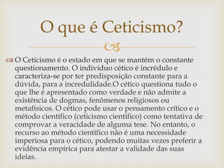 
 O Ceticismo é o estado em que se mantém o constante
questionamento. O indivíduo cético é incrédulo e
caracteriza-se por ter predisposição constante para a
dúvida, para a incredulidade.O cético questiona tudo o
que lhe é apresentado como verdade e não admite a
existência de dogmas, fenômenos religiosos ou
metafísicos. O cético pode usar o pensamento crítico e o
método científico (ceticismo científico) como tentativa de
comprovar a veracidade de alguma tese. No entanto, o
recurso ao método científico não é uma necessidade
imperiosa para o cético, podendo muitas vezes preferir a
evidência empírica para atestar a validade das suas
ideias.
O que é Ceticismo?
 