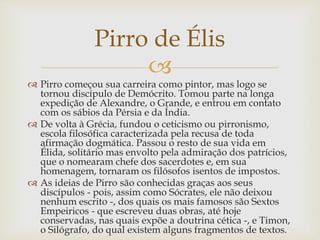 
 Pirro começou sua carreira como pintor, mas logo se
tornou discípulo de Demócrito. Tomou parte na longa
expedição de Alexandre, o Grande, e entrou em contato
com os sábios da Pérsia e da Índia.
 De volta à Grécia, fundou o ceticismo ou pirronismo,
escola filosófica caracterizada pela recusa de toda
afirmação dogmática. Passou o resto de sua vida em
Élida, solitário mas envolto pela admiração dos patrícios,
que o nomearam chefe dos sacerdotes e, em sua
homenagem, tornaram os filósofos isentos de impostos.
 As ideias de Pirro são conhecidas graças aos seus
discípulos - pois, assim como Sócrates, ele não deixou
nenhum escrito -, dos quais os mais famosos são Sextos
Empeiricos - que escreveu duas obras, até hoje
conservadas, nas quais expõe a doutrina cética -, e Timon,
o Silógrafo, do qual existem alguns fragmentos de textos.
Pirro de Élis
 